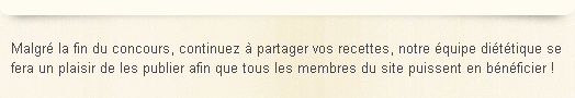Malgr� la fin du concours, continuez � partager vos recettes, notre �quipe di�t�tique se fera un plaisir de les publier afin que tous les membres du site puissent en b�n�ficier !